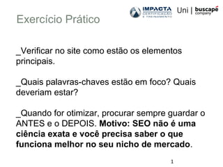 1
Exercício Prático
_Verificar no site como estão os elementos
principais.
_Quais palavras-chaves estão em foco? Quais
deveriam estar?
_Quando for otimizar, procurar sempre guardar o
ANTES e o DEPOIS. Motivo: SEO não é uma
ciência exata e você precisa saber o que
funciona melhor no seu nicho de mercado.
 