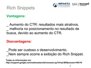1
Rich Snippets
Todas as informações em:
http://support.google.com/webmasters/bin/answer.py?hl=pt-BR&answer=99170
Vantagens:
_ Aumento do CTR: resultados mais atrativos.
_ melhoria no posicionamento no resultado de
busca, devido ao aumento do CTR.
Desvantagens:
_Pode ser custoso o desenvolvimento.
_Nem sempre ocorre a exibição do Rich Snippet.
 