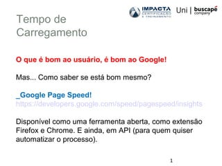1
Tempo de
Carregamento
O que é bom ao usuário, é bom ao Google!
Mas... Como saber se está bom mesmo?
_Google Page Speed!
https://developers.google.com/speed/pagespeed/insights
Disponível como uma ferramenta aberta, como extensão
Firefox e Chrome. E ainda, em API (para quem quiser
automatizar o processo).
 
