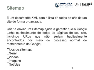 1
Sitemap
É um documento XML com a lista de todas as urls de um
site de forma organizada.
Criar e enviar um Sitemap ajuda a garantir que o Google
tenha conhecimento de todas as páginas do seu site,
incluindo URLs que não seriam habitualmente
encontrados por meio do processo normal de
rastreamento do Google.
Tipos de sitemap:
_Geral
_Vídeos
_Imagens
_Notícias
 
