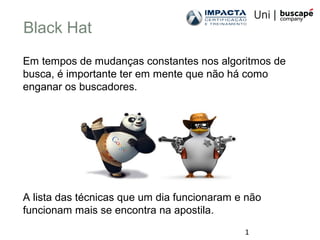 1
Black Hat
Em tempos de mudanças constantes nos algoritmos de
busca, é importante ter em mente que não há como
enganar os buscadores.
A lista das técnicas que um dia funcionaram e não
funcionam mais se encontra na apostila.
 