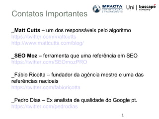 1
Contatos Importantes
_Matt Cutts – um dos responsáveis pelo algoritmo
https://twitter.com/mattcutts
http://www.mattcutts.com/blog/
_SEO Moz – ferramenta que uma referência em SEO
https://twitter.com/SEOmozPRO
_Fábio Ricotta – fundador da agência mestre e uma das
referências nacioais
https://twitter.com/fabioricotta
_Pedro Dias – Ex analista de qualidade do Google pt.
https://twitter.com/pedrodias
 