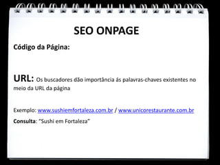 SEO ONPAGE
Código da Página:



URL: Os buscadores dão importância ás palavras-chaves existentes no
meio da URL da página


Exemplo: www.sushiemfortaleza.com.br / www.unicorestaurante.com.br
Consulta: “Sushi em Fortaleza”
 