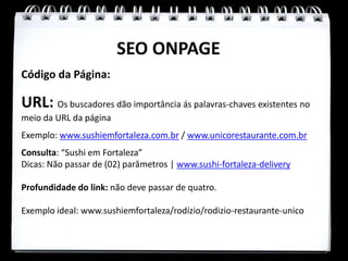 SEO ONPAGE
Código da Página:

URL: Os buscadores dão importância ás palavras-chaves existentes no
meio da URL da página
Exemplo: www.sushiemfortaleza.com.br / www.unicorestaurante.com.br
Consulta: “Sushi em Fortaleza”
Dicas: Não passar de (02) parâmetros | www.sushi-fortaleza-delivery

Profundidade do link: não deve passar de quatro.

Exemplo ideal: www.sushiemfortaleza/rodízio/rodizio-restaurante-unico
 
