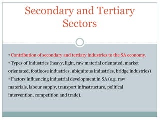 Secondary and Tertiary
Sectors
• Contribution of secondary and tertiary industries to the SA economy.
• Types of Industries (heavy, light, raw material orientated, market
orientated, footloose industries, ubiquitous industries, bridge industries)
• Factors influencing industrial development in SA (e.g. raw
materials, labour supply, transport infrastructure, political

intervention, competition and trade).

 