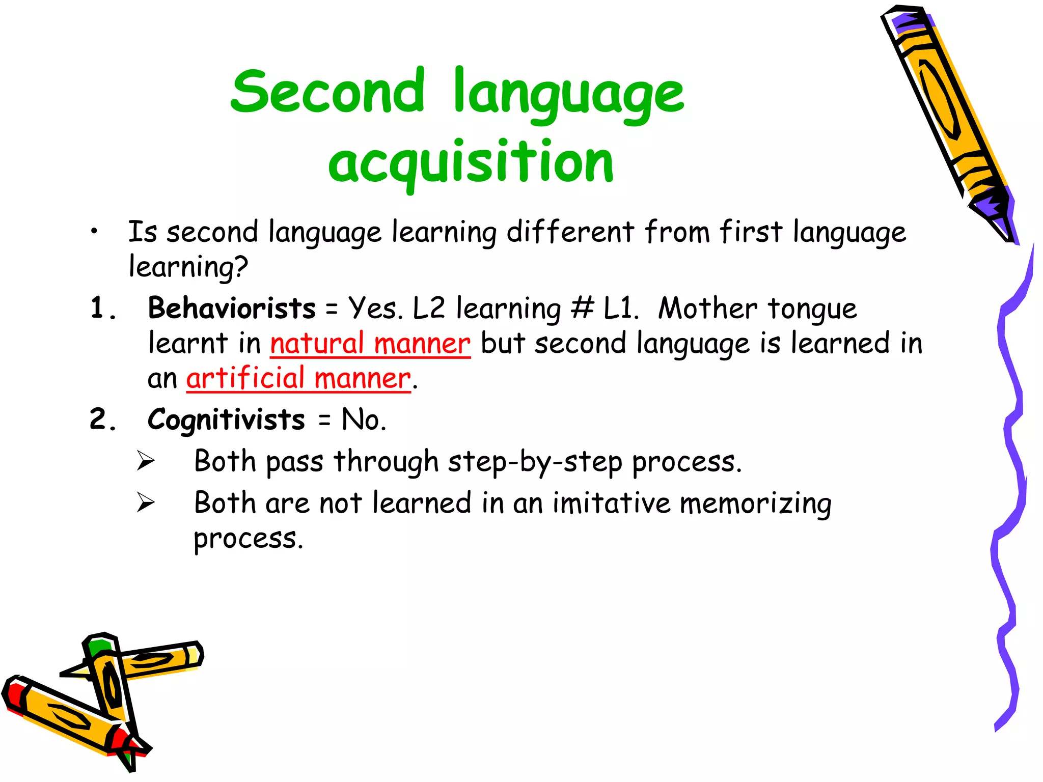 Second language
acquisition
• Is second language learning different from first language
learning?
1. Behaviorists = Yes. L2 learning # L1. Mother tongue
learnt in natural manner but second language is learned in
an artificial manner.
2. Cognitivists = No.
 Both pass through step-by-step process.
 Both are not learned in an imitative memorizing
process.
 