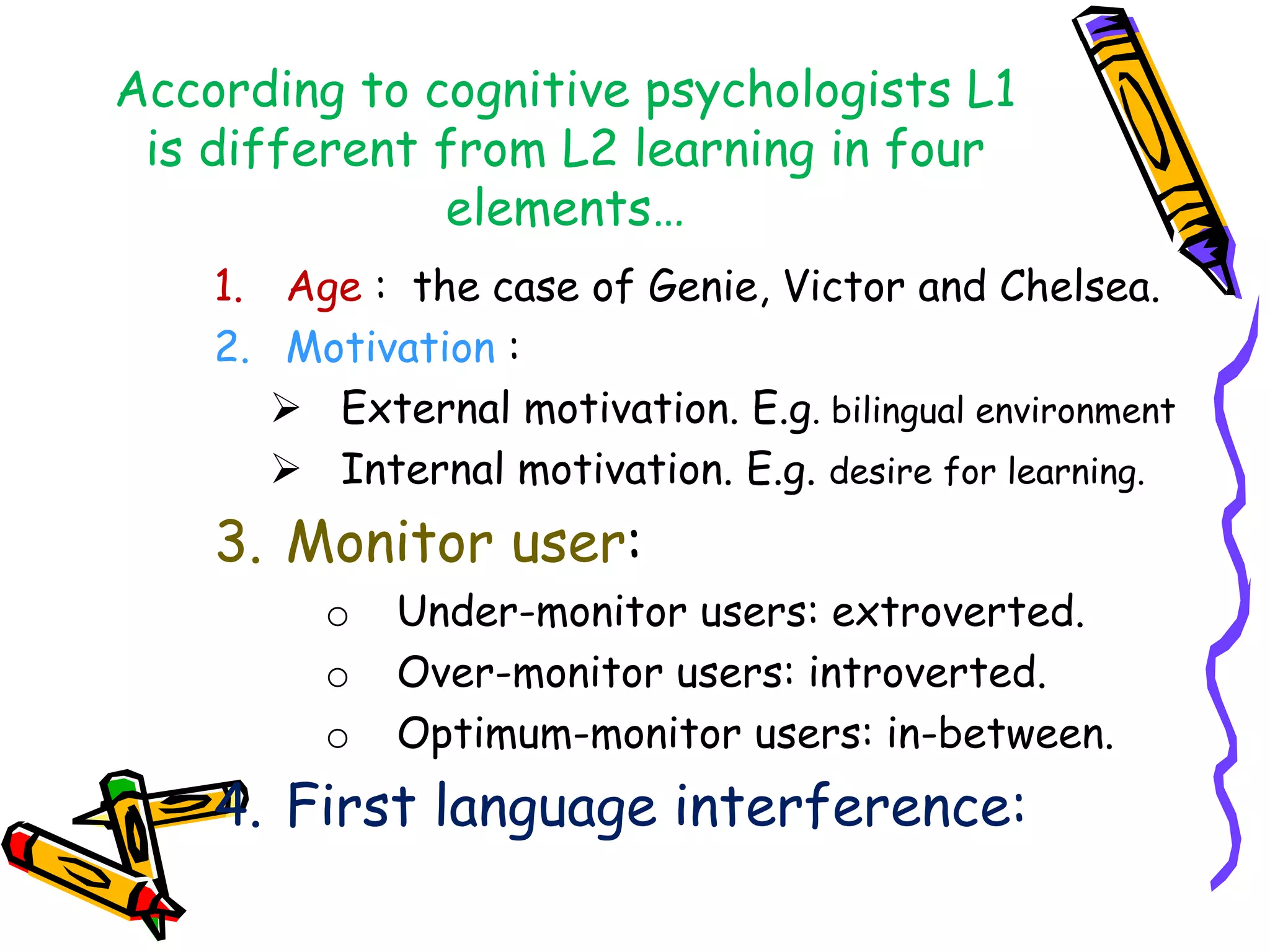 According to cognitive psychologists L1
is different from L2 learning in four
elements…
1. Age : the case of Genie, Victor and Chelsea.
2. Motivation :
 External motivation. E.g. bilingual environment
 Internal motivation. E.g. desire for learning.
3. Monitor user:
o Under-monitor users: extroverted.
o Over-monitor users: introverted.
o Optimum-monitor users: in-between.
4. First language interference:
 