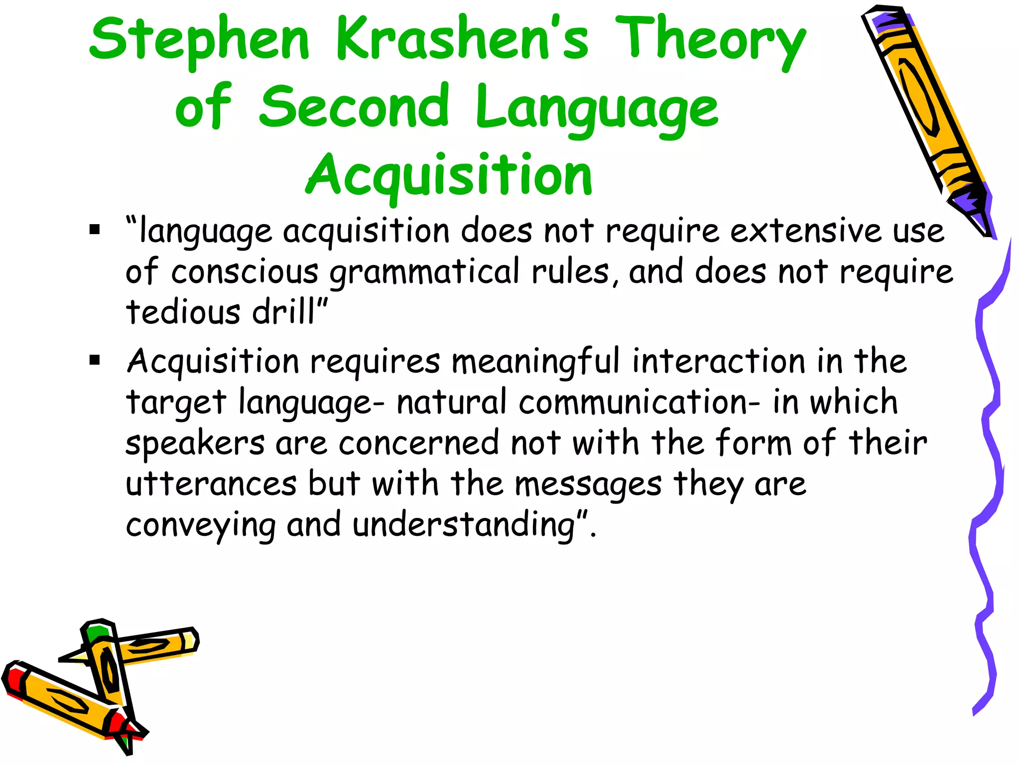 Stephen Krashen’s Theory
of Second Language
Acquisition
 “language acquisition does not require extensive use
of conscious grammatical rules, and does not require
tedious drill”
 Acquisition requires meaningful interaction in the
target language- natural communication- in which
speakers are concerned not with the form of their
utterances but with the messages they are
conveying and understanding”.
 