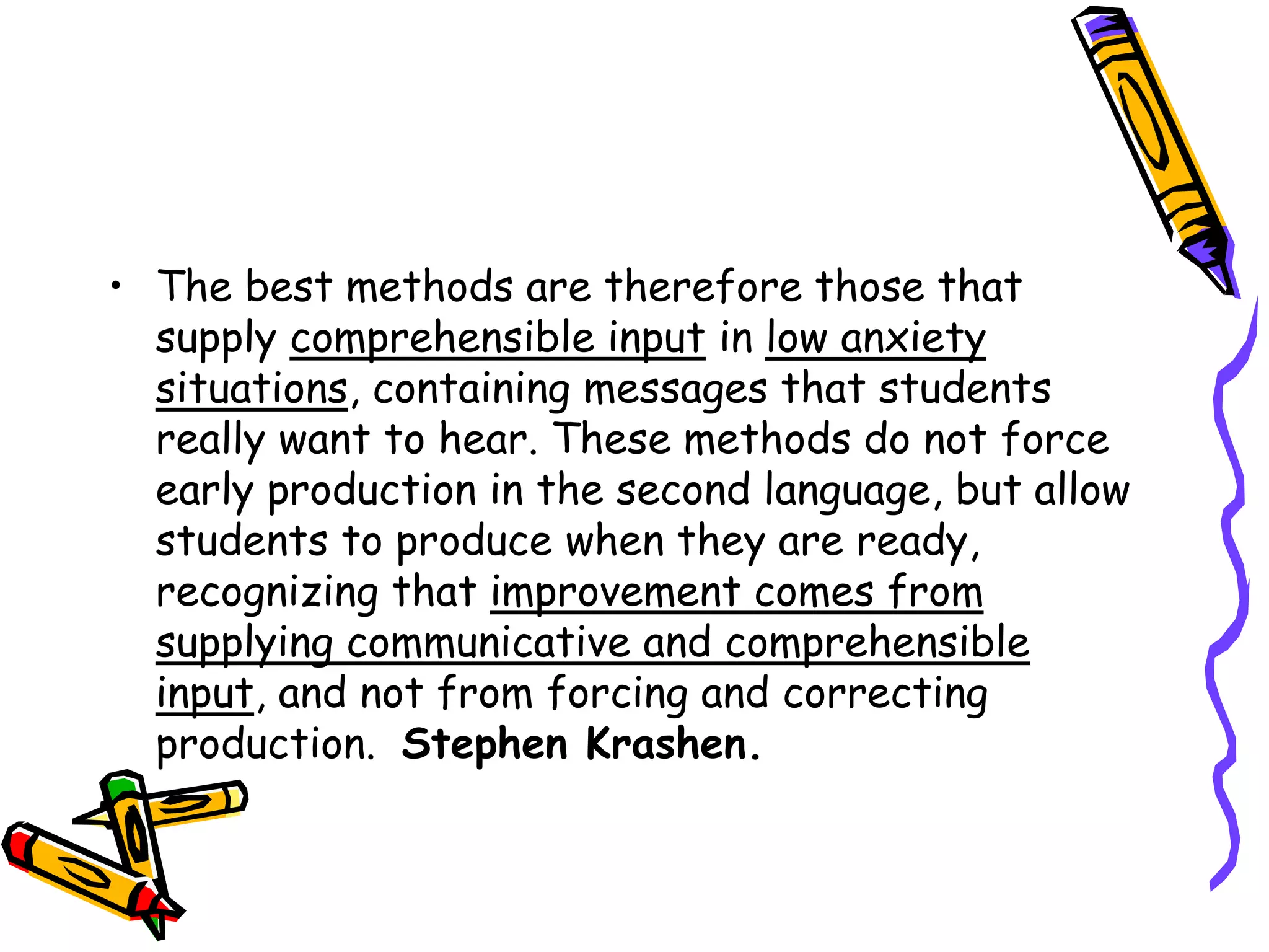 • The best methods are therefore those that
supply comprehensible input in low anxiety
situations, containing messages that students
really want to hear. These methods do not force
early production in the second language, but allow
students to produce when they are ready,
recognizing that improvement comes from
supplying communicative and comprehensible
input, and not from forcing and correcting
production. Stephen Krashen.
 