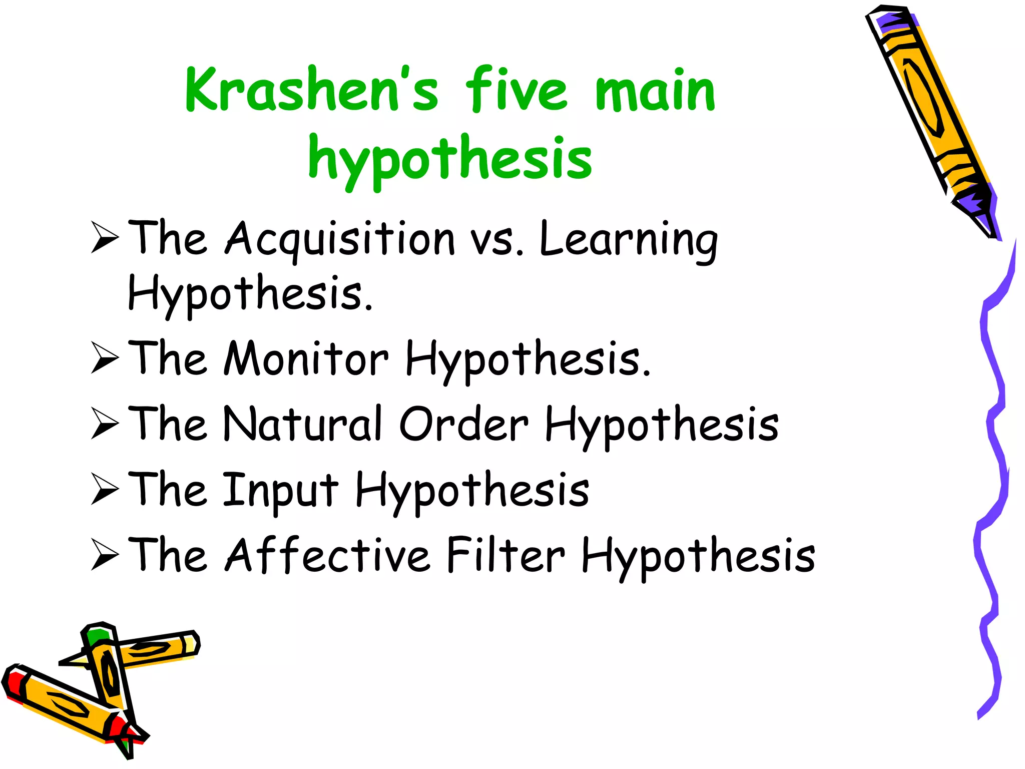 Krashen’s five main
hypothesis
The Acquisition vs. Learning
Hypothesis.
The Monitor Hypothesis.
The Natural Order Hypothesis
The Input Hypothesis
The Affective Filter Hypothesis
 