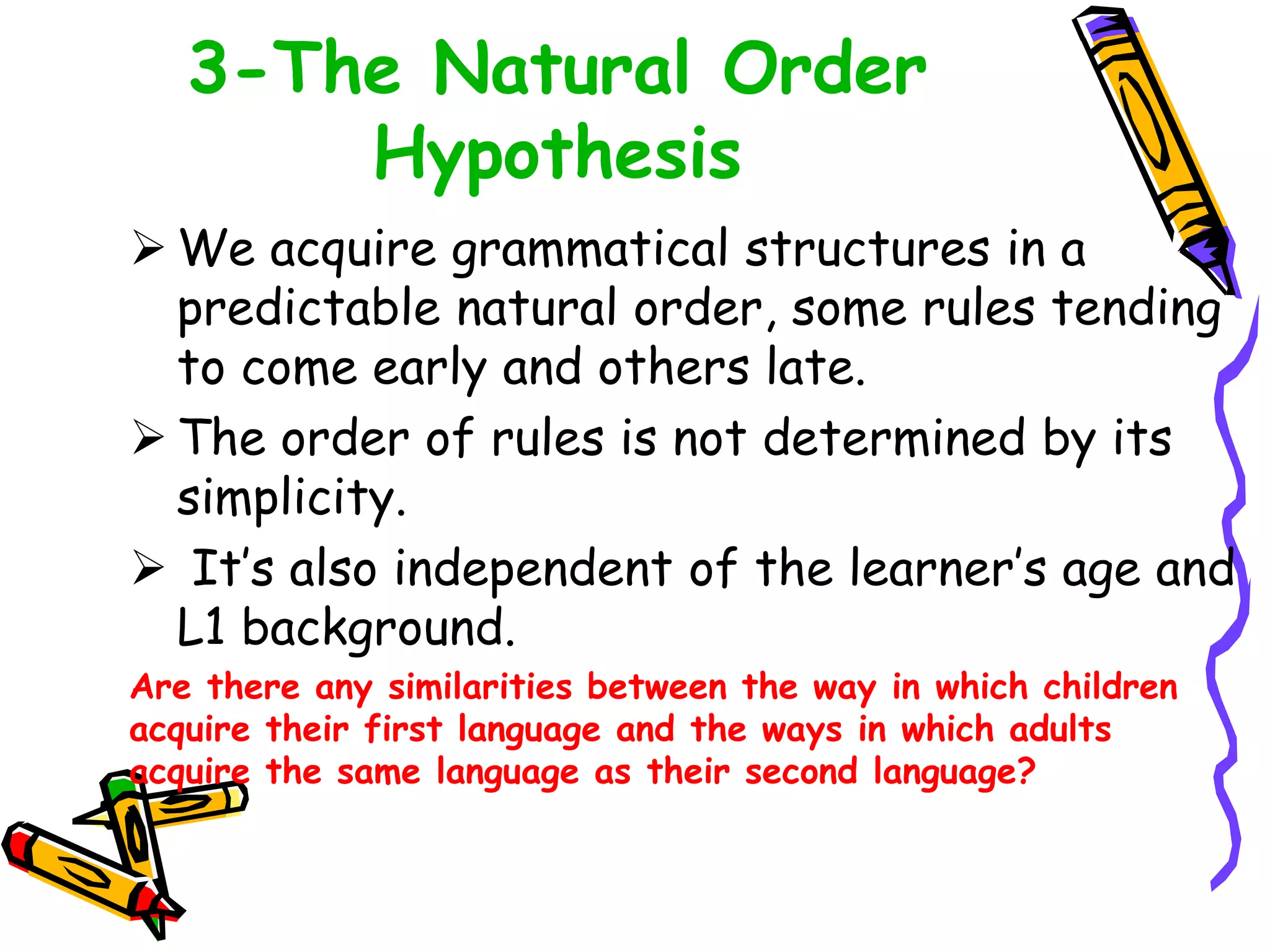 3-The Natural Order
Hypothesis
 We acquire grammatical structures in a
predictable natural order, some rules tending
to come early and others late.
 The order of rules is not determined by its
simplicity.
 It’s also independent of the learner’s age and
L1 background.
Are there any similarities between the way in which children
acquire their first language and the ways in which adults
acquire the same language as their second language?
 
