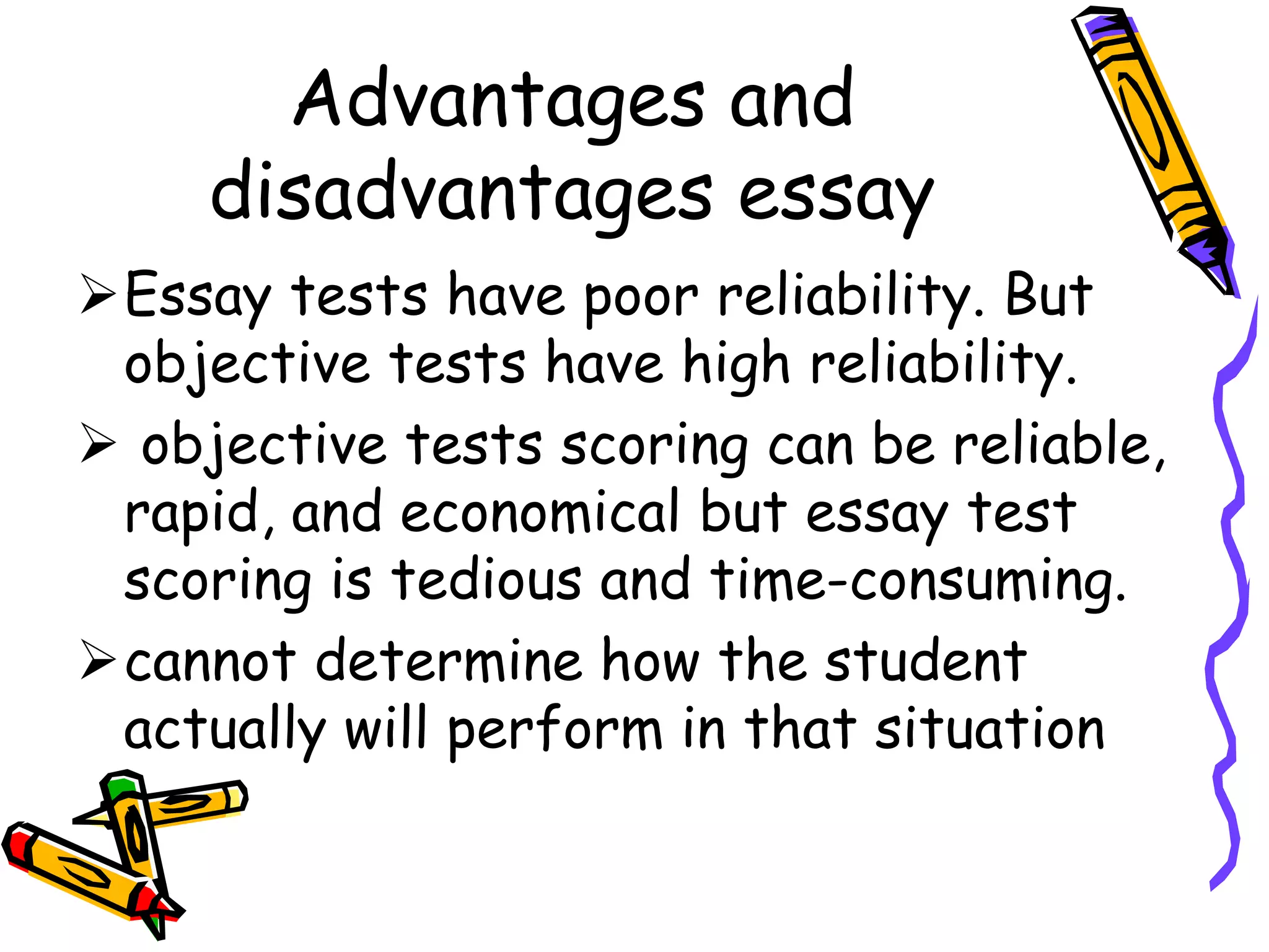 Advantages and
disadvantages essay
Essay tests have poor reliability. But
objective tests have high reliability.
 objective tests scoring can be reliable,
rapid, and economical but essay test
scoring is tedious and time-consuming.
cannot determine how the student
actually will perform in that situation
 