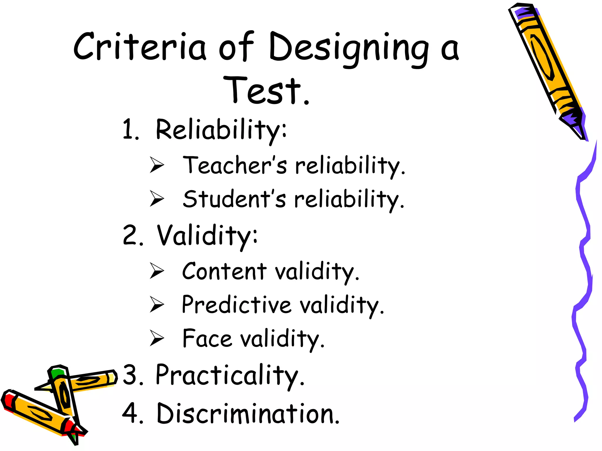 Criteria of Designing a
Test.
1. Reliability:
 Teacher’s reliability.
 Student’s reliability.
2. Validity:
 Content validity.
 Predictive validity.
 Face validity.
3. Practicality.
4. Discrimination.
 