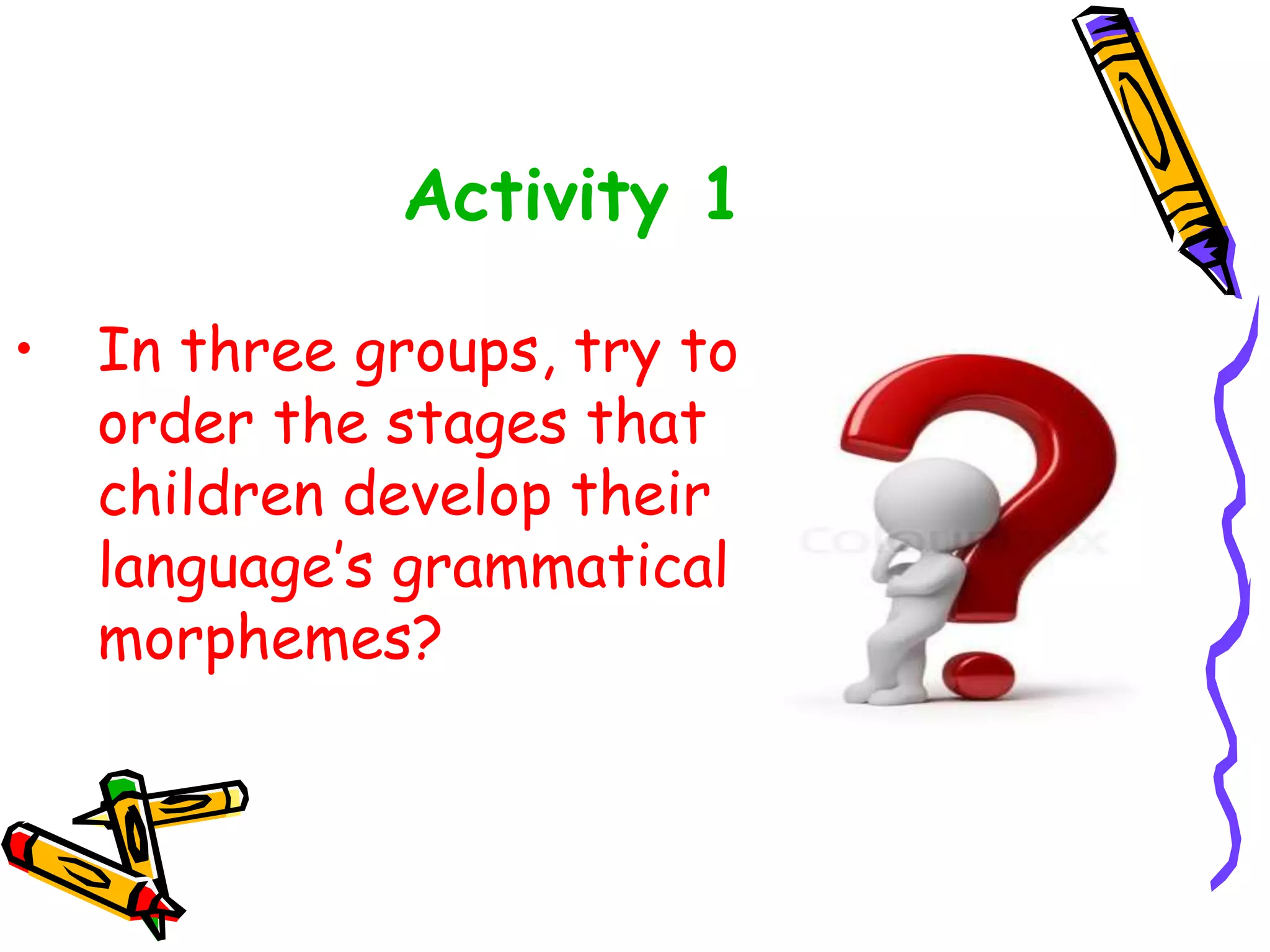 Activity 1
• In three groups, try to
order the stages that
children develop their
language’s grammatical
morphemes?
 