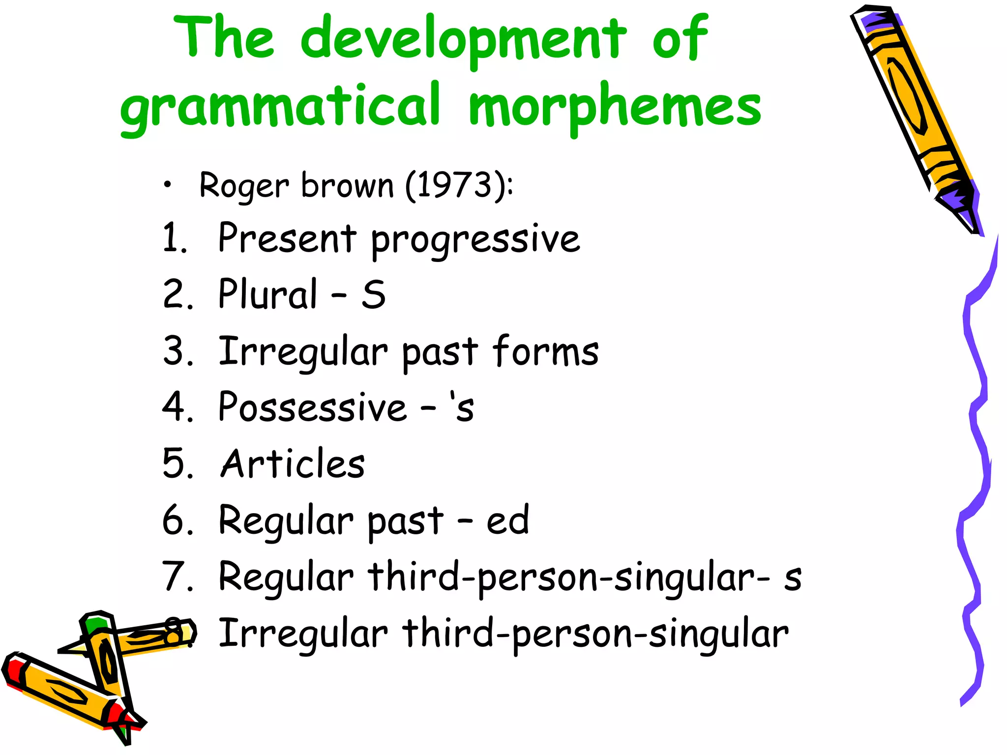The development of
grammatical morphemes
• Roger brown (1973):
1. Present progressive
2. Plural – S
3. Irregular past forms
4. Possessive – ‘s
5. Articles
6. Regular past – ed
7. Regular third-person-singular- s
8. Irregular third-person-singular
 