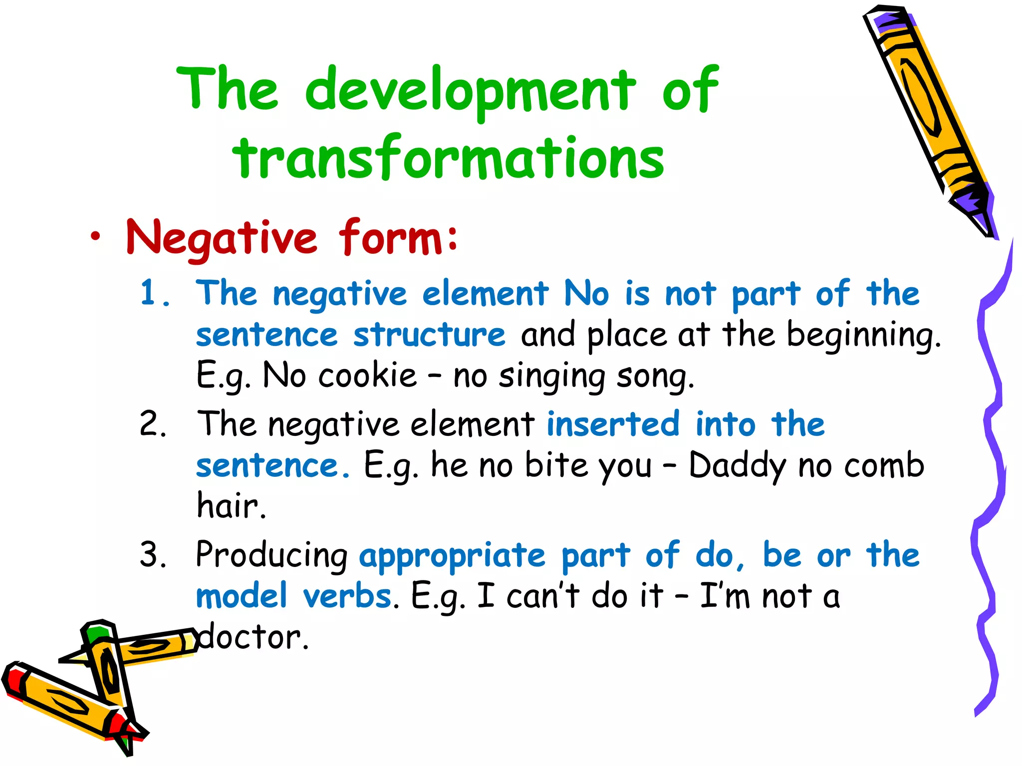 The development of
transformations
• Negative form:
1. The negative element No is not part of the
sentence structure and place at the beginning.
E.g. No cookie – no singing song.
2. The negative element inserted into the
sentence. E.g. he no bite you – Daddy no comb
hair.
3. Producing appropriate part of do, be or the
model verbs. E.g. I can’t do it – I’m not a
doctor.
 