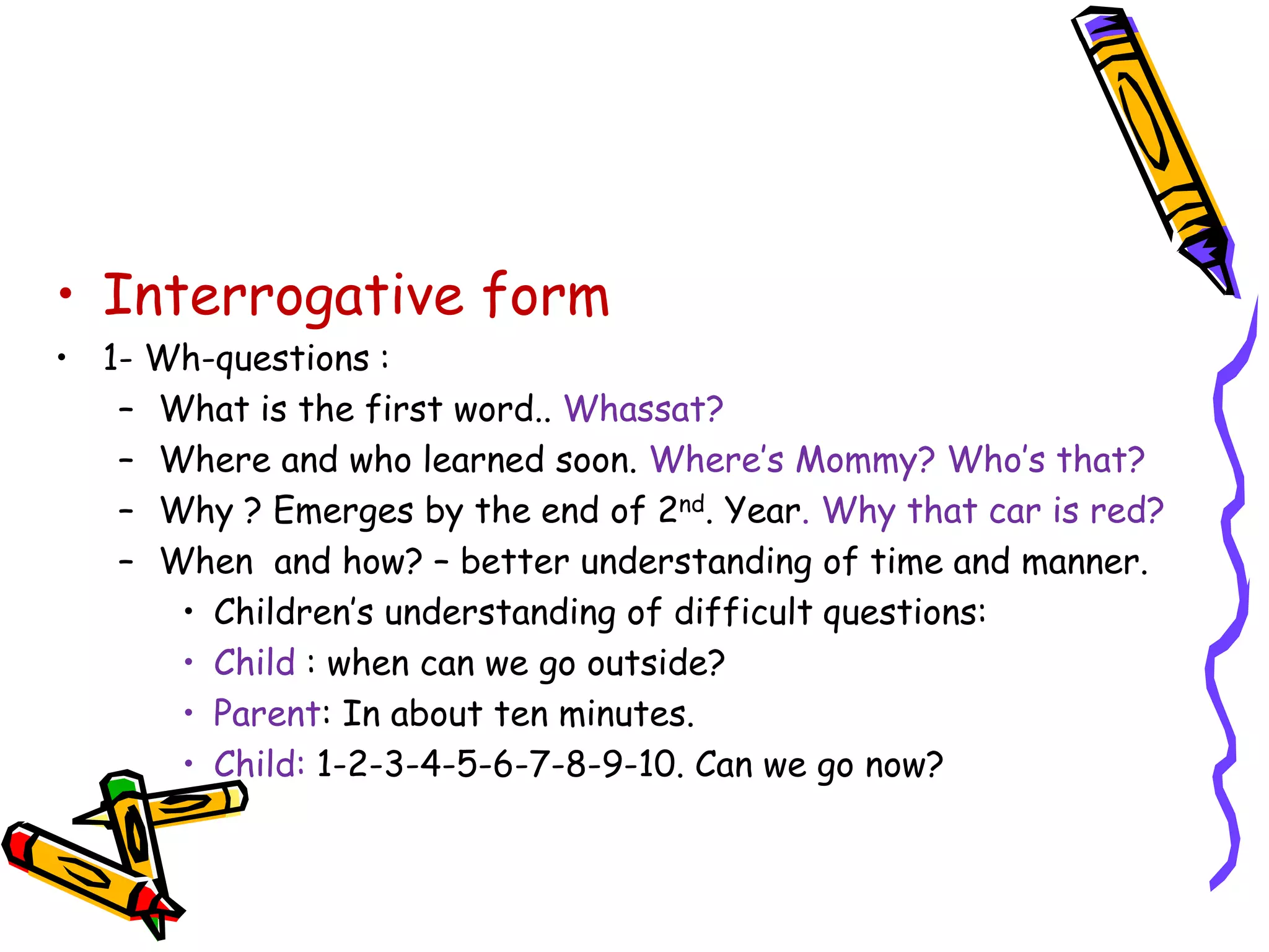 • Interrogative form
• 1- Wh-questions :
– What is the first word.. Whassat?
– Where and who learned soon. Where’s Mommy? Who’s that?
– Why ? Emerges by the end of 2nd. Year. Why that car is red?
– When and how? – better understanding of time and manner.
• Children’s understanding of difficult questions:
• Child : when can we go outside?
• Parent: In about ten minutes.
• Child: 1-2-3-4-5-6-7-8-9-10. Can we go now?
 