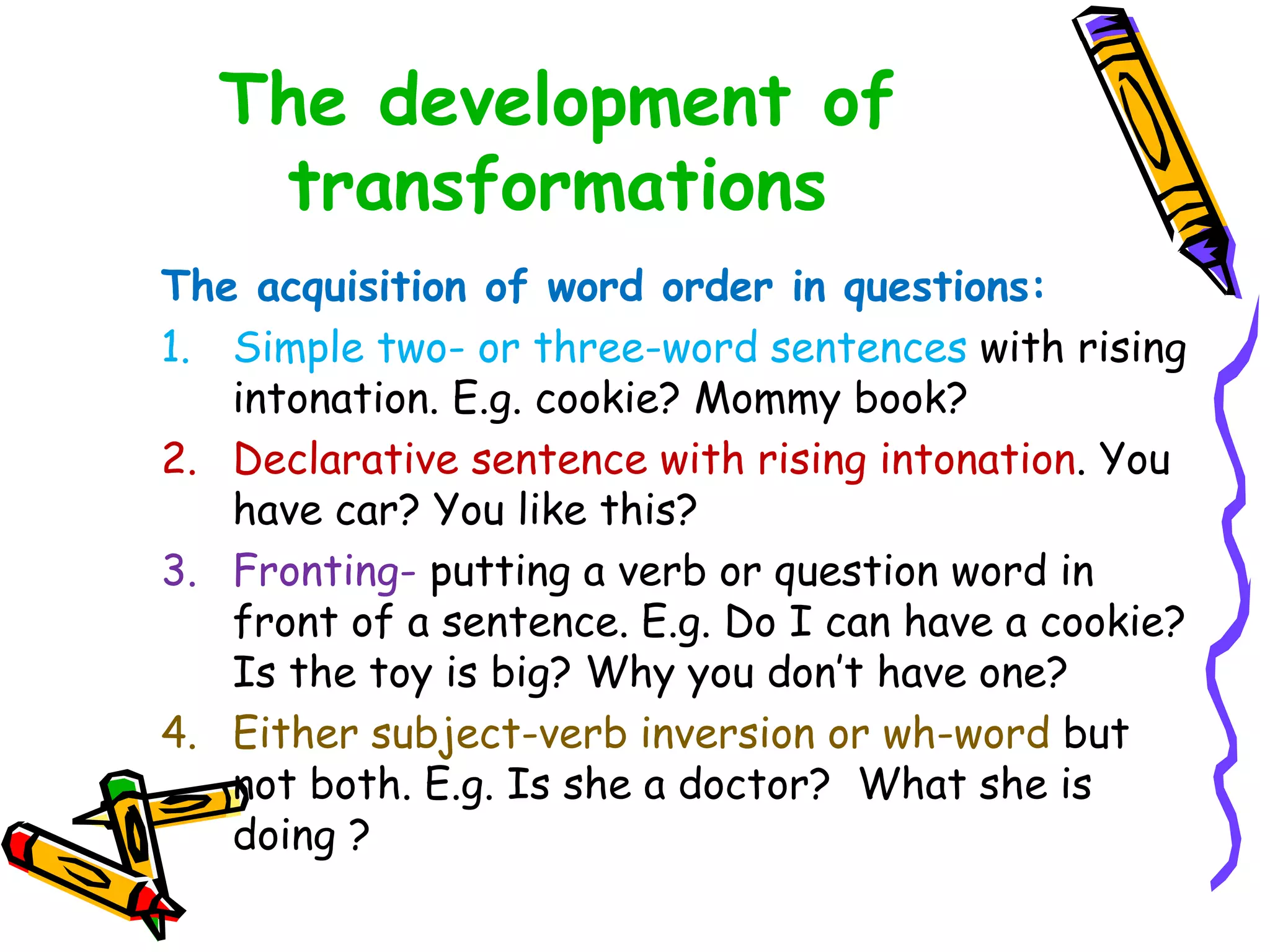The development of
transformations
The acquisition of word order in questions:
1. Simple two- or three-word sentences with rising
intonation. E.g. cookie? Mommy book?
2. Declarative sentence with rising intonation. You
have car? You like this?
3. Fronting- putting a verb or question word in
front of a sentence. E.g. Do I can have a cookie?
Is the toy is big? Why you don’t have one?
4. Either subject-verb inversion or wh-word but
not both. E.g. Is she a doctor? What she is
doing ?
 