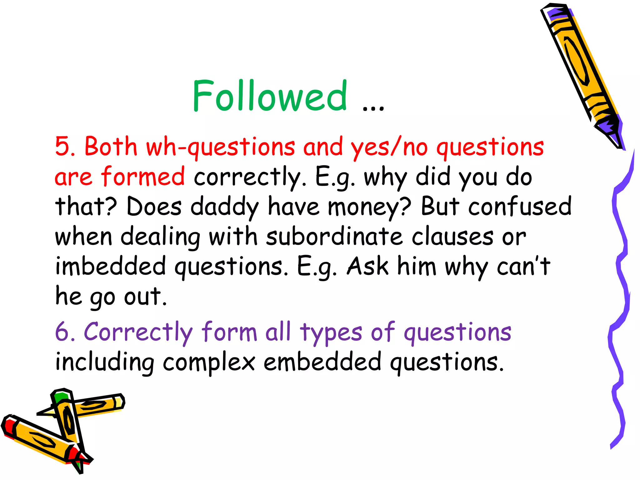 Followed …
5. Both wh-questions and yes/no questions
are formed correctly. E.g. why did you do
that? Does daddy have money? But confused
when dealing with subordinate clauses or
imbedded questions. E.g. Ask him why can’t
he go out.
6. Correctly form all types of questions
including complex embedded questions.
 