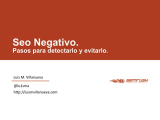 Seo Negativo. 
Pasos para detectarlo y evitarlo. 
Luis M. Villanueva 
@lu1sma 
http://luismvillanueva.com 
 