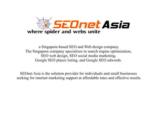 a Singapore-based SEO and Web design company.
     The Singapore company specializes in search engine optimization,
              SEO web design, SEO social media marketing,
          Google SEO places listing, and Google SEO adwords.


  SEOnet Asia is the solution provider for individuals and small businesses
seeking for internet marketing support at affordable rates and effective results.
 