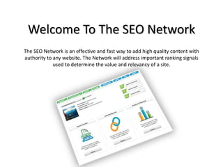 Welcome To The SEO Network
The SEO Network is an effective and fast way to add high quality content with
authority to any website. The Network will address important ranking signals
used to determine the value and relevancy of a site.
 