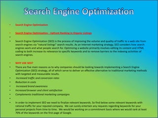 •

Search Engine Optimization

•
•
•

Search Engine Optimization - Upfront Ranking in Organic Listings

•
•

WHY USE SEO?
There are five main reasons as to why companies should be looking towards implementing a Search Engine
Optimization (SEO) strategy, all of which serve to deliver an effective alternative to traditional marketing methods
with targeted and measurable results.
Increased traffic and conversion rates
Reduction in costs
Increased brand awareness
Increased browser and client satisfaction
Complements traditional marketing campaigns

•
•
•
•
•
•
•

Search Engine Optimization (SEO) is the process of improving the volume and quality of traffic to a web site from
search engines via "natural listings" search results. As an Internet marketing strategy, SEO considers how search
engines work and what people search for. Optimizing a website primarily involves editing its content and HTML
coding to both increase its relevance to specific keywords and to remove barriers to the indexing activities of
search engines.

In order to implement SEO we need to finalize relevant keywords. So find below some relevant keywords with
rational traffic for your reputed company. We can surely entertain any requests regarding keywords for your
personal projects from time to time. We would be working on a commitment basis where we would rank at least
70% of the keywords on the first page of Google.

 