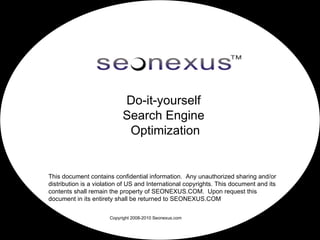 Do-it-yourself
                           Search Engine
                            Optimization


This document contains confidential information. Any unauthorized sharing and/or
distribution is a violation of US and International copyrights. This document and its
contents shall remain the property of SEONEXUS.COM. Upon request this
document in its entirety shall be returned to SEONEXUS.COM

                      Copyright 2008-2010 Seonexus.com
 