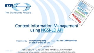 Presented by: For:
© ETSI 2019
14 January 2019
Context Information Management
using NGSI-LD API
SeungMyeong Jeong
on be half of ETSI ISG CIM
ITU-T FG DPM Workshop
PERMISSION TO RE-USE THIS MATERIAL IS GRANTED
(provided that whole pages are copied unmodified, including ETSI (C) Copyright)
 