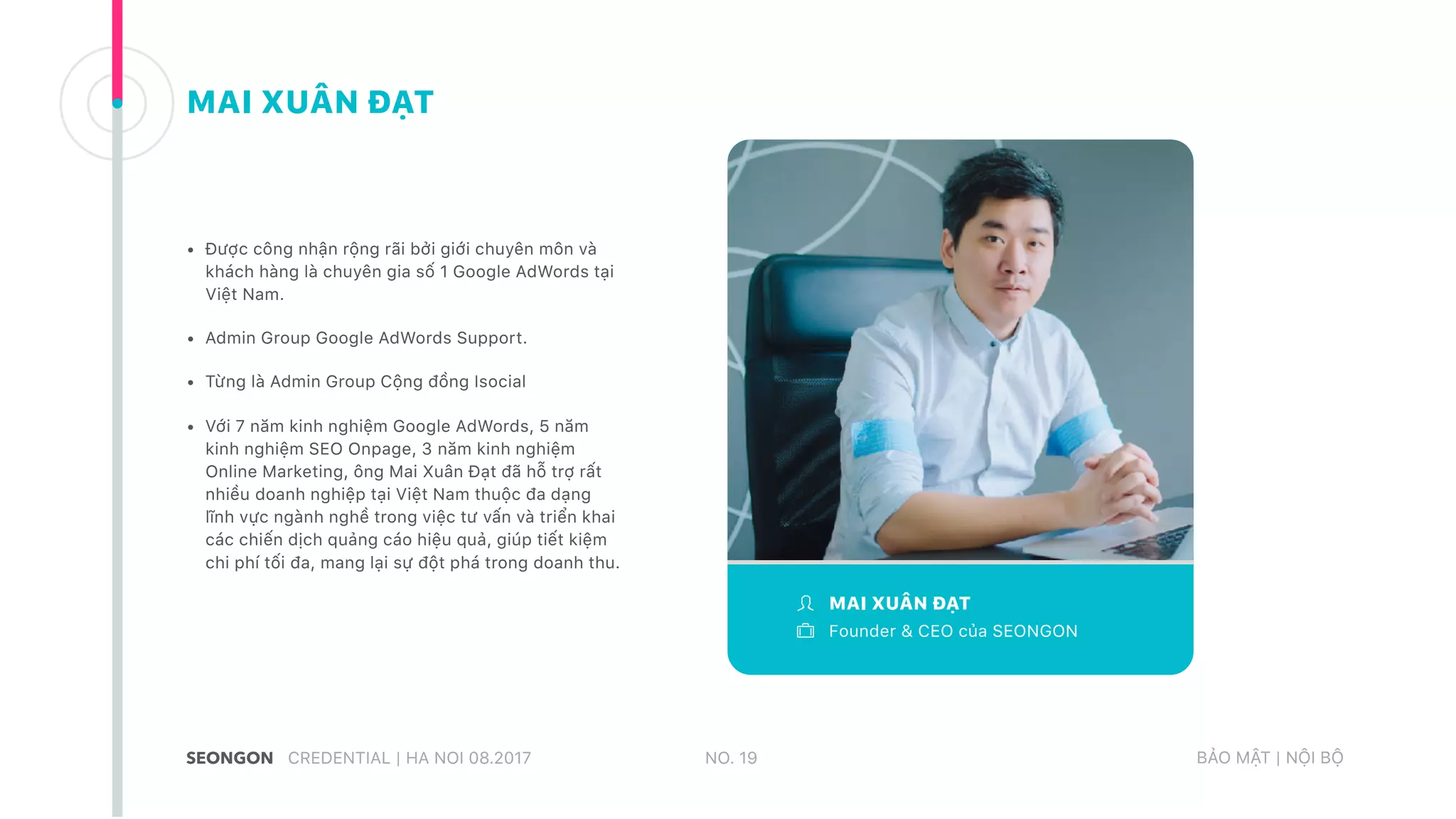 MAI XUÂN ĐẠT
Founder & CEO của SEONGON
• Được công nhận rộng rãi bởi giới chuyên môn và
khách hàng là chuyên gia số 1 Google AdWords tại
Việt Nam.
• Admin Group Google AdWords Support.
• Từng là Admin Group Cộng đồng Isocial
• Với 7 năm kinh nghiệm Google AdWords, 5 năm
kinh nghiệm SEO Onpage, 3 năm kinh nghiệm
Online Marketing, ông Mai Xuân Đạt đã hỗ trợ rất
nhiều doanh nghiệp tại Việt Nam thuộc đa dạng
lĩnh vực ngành nghề trong việc tư vấn và triển khai
các chiến dịch quảng cáo hiệu quả, giúp tiết kiệm
chi phí tối đa, mang lại sự đột phá trong doanh thu.
CREDENTIAL | HA NOI 08.2017 BẢO MẬT | NỘI BỘNO. 19
MAI XUÂN ĐẠT
 
