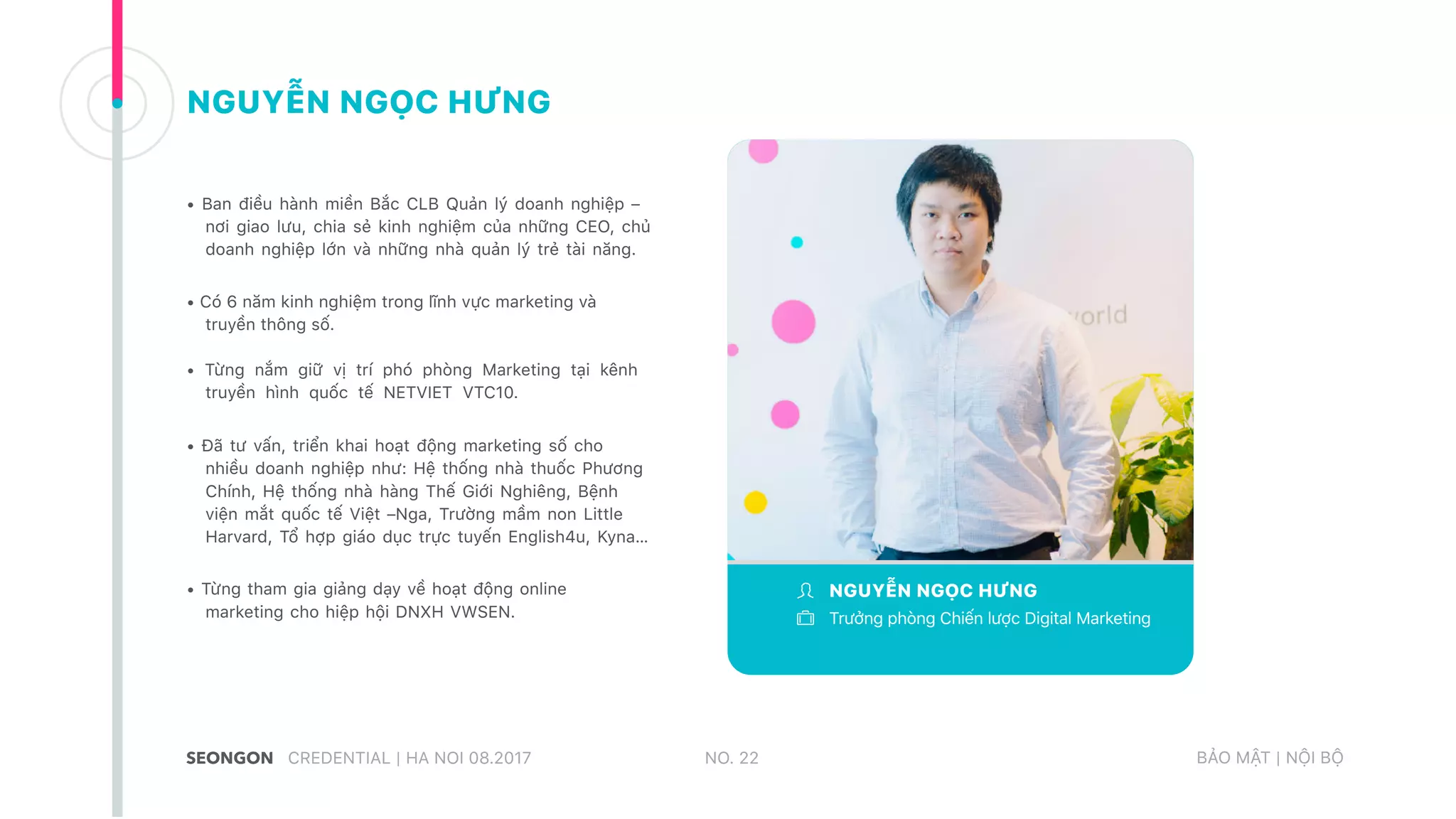 • Ban điều hành miền Bắc CLB Quản lý doanh nghiệp –
nơi giao lưu, chia sẻ kinh nghiệm của những CEO, chủ
doanh nghiệp lớn và những nhà quản lý trẻ tài năng.
• Có 6 năm kinh nghiệm trong lĩnh vực marketing và
truyền thông số.
• Từng nắm giữ vị trí phó phòng Marketing tại kênh
truyền hình quốc tế NETVIET VTC10.
• Đã tư vấn, triển khai hoạt động marketing số cho
nhiều doanh nghiệp như: Hệ thống nhà thuốc Phương
Chính, Hệ thống nhà hàng Thế Giới Nghiêng, Bệnh
viện mắt quốc tế Việt –Nga, Trường mầm non Little
Harvard, Tổ hợp giáo dục trực tuyến English4u, Kyna…
• Từng tham gia giảng dạy về hoạt động online
marketing cho hiệp hội DNXH VWSEN.
NO. 22CREDENTIAL | HA NOI 08.2017 BẢO MẬT | NỘI BỘ
NGUYỄN NGỌC HƯNG
Trưởng phòng Chiến lược Digital Marketing
NGUYỄN NGỌC HƯNG
 