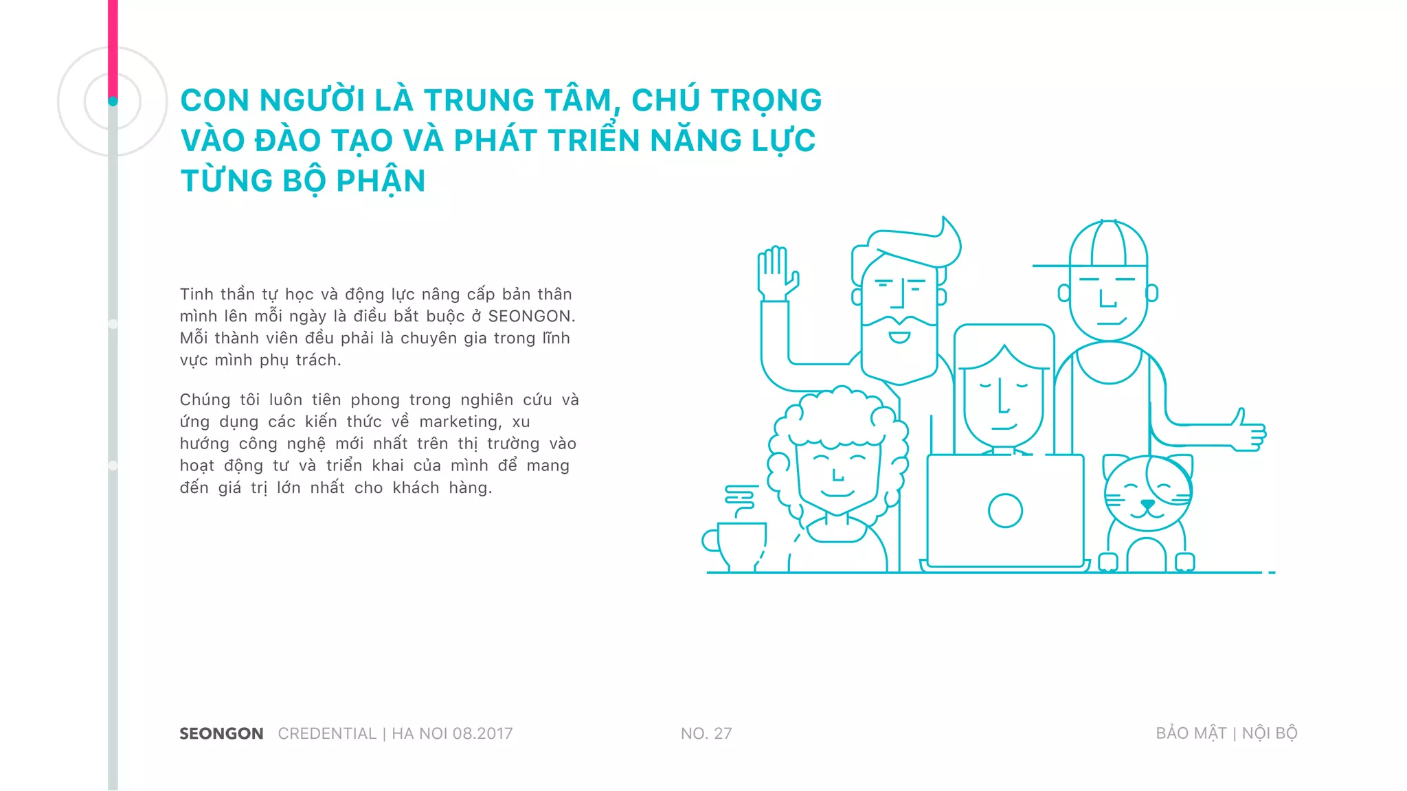 CON NGƯỜI LÀ TRUNG TÂM, CHÚ TRỌNG
VÀO ĐÀO TẠO VÀ PHÁT TRIỂN NĂNG LỰC
TỪNG BỘ PHẬN
Tinh thần tự học và động lực nâng cấp bản thân
mình lên mỗi ngày là điều bắt buộc ở SEONGON.
Mỗi thành viên đều phải là chuyên gia trong lĩnh
vực mình phụ trách.
Chúng tôi luôn tiên phong trong nghiên cứu và
ứng dụng các kiến thức về marketing, xu
hướng công nghệ mới nhất trên thị trường vào
hoạt động tư và triển khai của mình để mang
đến giá trị lớn nhất cho khách hàng.
NO. 27CREDENTIAL | HA NOI 08.2017 BẢO MẬT | NỘI BỘ
 