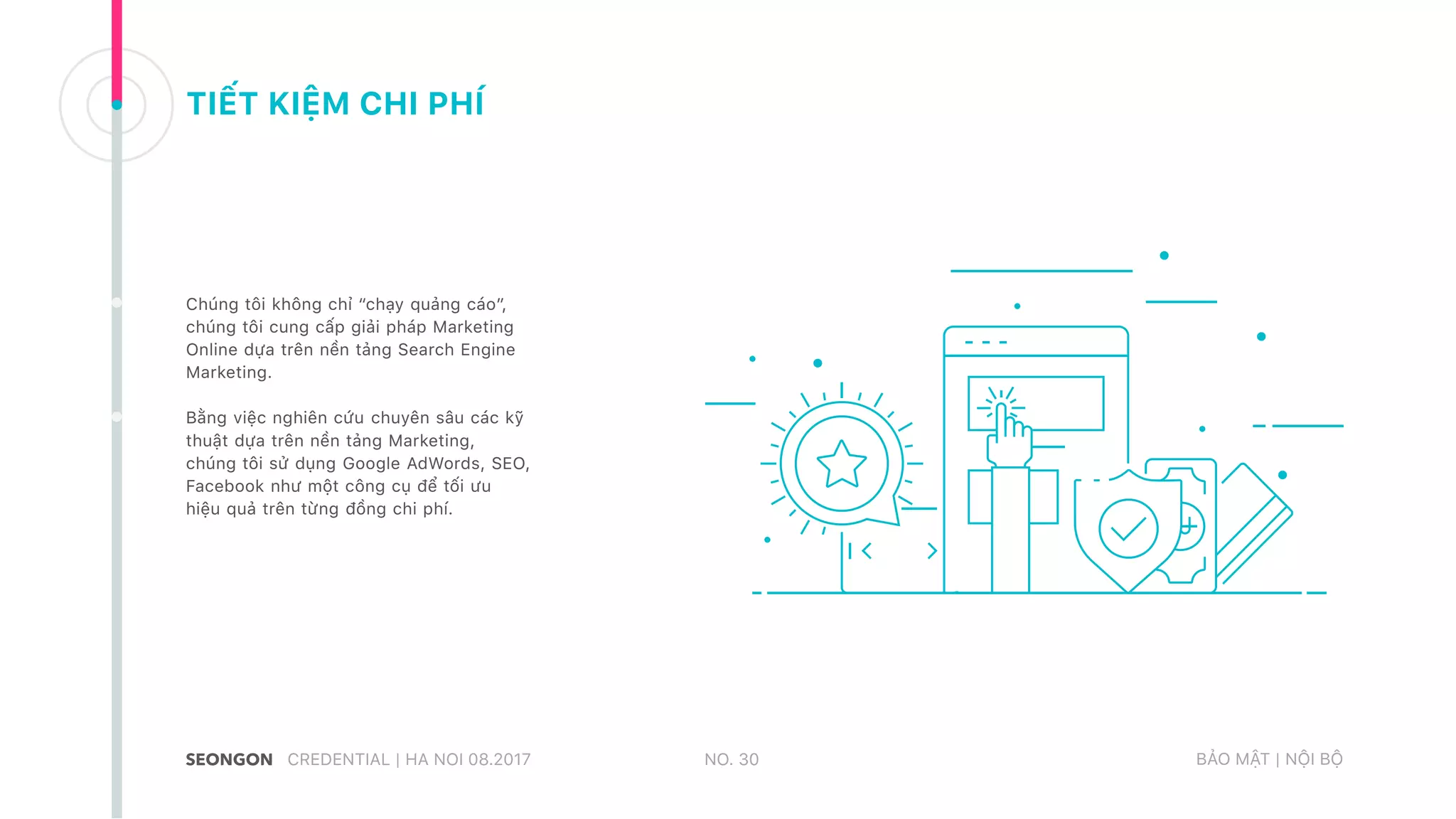 TIẾT KIỆM CHI PHÍ
Chúng tôi không chỉ “chạy quảng cáo”,
chúng tôi cung cấp giải pháp Marketing
Online dựa trên nền tảng Search Engine
Marketing.
Bằng việc nghiên cứu chuyên sâu các kỹ
thuật dựa trên nền tảng Marketing,
chúng tôi sử dụng Google AdWords, SEO,
Facebook như một công cụ để tối ưu
hiệu quả trên từng đồng chi phí.
NO. 30CREDENTIAL | HA NOI 08.2017 BẢO MẬT | NỘI BỘ
 