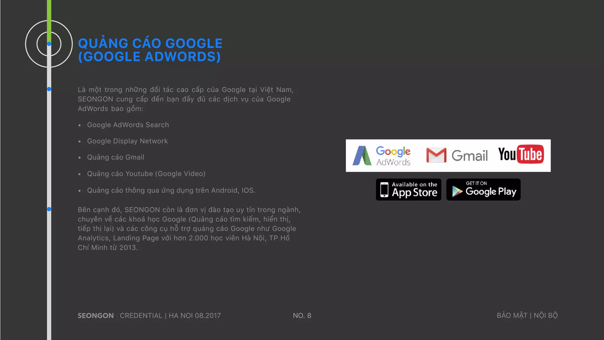 QUẢNG CÁO GOOGLE
(GOOGLE ADWORDS)
Là một trong những đối tác cao cấp của Google tại Việt Nam,
SEONGON cung cấp đến bạn đầy đủ các dịch vụ của Google
AdWords bao gồm:
• Google AdWords Search
• Google Display Network
• Quảng cáo Gmail
• Quảng cáo Youtube (Google Video)
• Quảng cáo thông qua ứng dụng trên Android, IOS.
Bên cạnh đó, SEONGON còn là đơn vị đào tạo uy tín trong ngành,
chuyên về các khoá học Google (Quảng cáo tìm kiếm, hiển thị,
tiếp thị lại) và các công cụ hỗ trợ quảng cáo Google như Google
Analytics, Landing Page với hơn 2.000 học viên Hà Nội, TP Hồ
Chí Minh từ 2013.
CREDENTIAL | HA NOI 08.2017 BẢO MẬT | NỘI BỘNO. 8
 