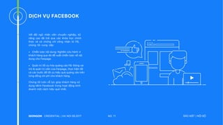 DỊCH VỤ FACEBOOK
Với đội ngũ nhân viên chuyên nghiệp, kỹ
năng cao đã trải qua các khóa học chính
thức và có chứng chỉ công nhận từ FB,
chúng tôi cung cấp:
• Chiến lược nội dung: Nghiên cứu hành vi
khách hàng qua đó đề xuất chiến lược về nội
dung cho Fanpage.
• Quản trị tối ưu hóa quảng cáo FB: Đóng vai
trò là quản trị viên của Fanpage, thực hiện tất
cả các bước để tối ưu hiệu quả quảng cáo trên
từng đồng chi phí cho khách hàng.
Chúng tôi luôn nỗ lực giúp khách hàng sử
dụng kênh Facebook trong hoạt động kinh
doanh một cách hiệu quả nhất.
NO. 11CREDENTIAL | HA NOI 08.2017 BẢO MẬT | NỘI BỘ
 