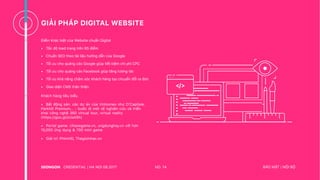 GIẢI PHÁP DIGITAL WEBSITE
Điểm khác biệt của Website chuẩn Digital
• Tốc độ load trang trên 85 điểm
• Chuẩn SEO theo tài liệu hướng dẫn của Google
• Tối ưu cho quảng cáo Google giúp tiết kiệm chi phí CPC
• Tối ưu cho quảng cáo Facebook giúp tăng tương tác
• Tối ưu khả năng chăm sóc khách hàng tạo chuyển đổi ra đơn
• Giao diện CMS thân thiện </>
NO. 14CREDENTIAL | HA NOI 08.2017 BẢO MẬT | NỘI BỘ
Khách hàng tiêu biểu
• Bất động sản: các dự án của Vinhomes như D’Capitale,
Parkhill Premium… - bước đi mới về nghiên cứu và triển
khai công nghệ 360 virtual tour, virtual reality
(https://goo.gl/oUaA5h)
• Portal game: chiasegame.vn, ungdunghay.vn với hơn
15,000 ứng dụng & 700 mini game
• Giải trí: PhimHD, Thegioinhac.vn
 