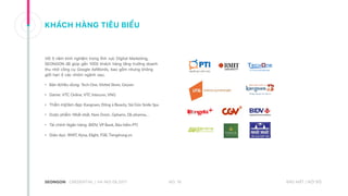 Với 5 năm kinh nghiệm trong lĩnh vực Digital Marketing,
SEONGON đã giúp gần 1000 khách hàng tăng trưởng doanh
thu nhờ công cụ Google AdWords, bao gồm nhưng không
giới hạn ở các nhóm ngành sau:
• Bán lẻ/tiêu dùng: Tech One, Vie�el Store, Geyser
• Game: VTC Online, VTC Intecom, VNG
• Thẩm mỹ/làm đẹp: Kangnam, Đông á Beauty, Sài Gòn Smile Spa
• Dược phẩm: Nhất nhất, Nam Dược, Gpharm, Dk pharma…
• Tài chính Ngân hàng: BIDV, VP Bank, Bảo hiểm PTI
• Giáo dục: RMIT, Kyna, Elight, FSB, Tiengtrung.vn
KHÁCH HÀNG TIÊU BIỂU
NO. 16CREDENTIAL | HA NOI 08.2017 BẢO MẬT | NỘI BỘ
 
