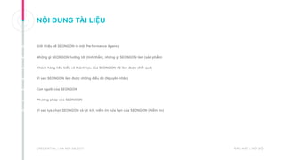 CREDENTIAL | HA NOI 08.2017 BẢO MẬT | NỘI BỘ
Giới thiệu về SEONGON là một Performance Agency
Những gì SEONGON hướng tới (tinh thần), những gì SEONGON làm (sản phẩm)
Khách hàng tiêu biểu và thành tựu của SEONGON đã làm được (Kết quả)
Vì sao SEONGON làm được những điều đó (Nguyên nhân)
Con người của SEONGON
Phương pháp của SEONGON
Vì sao lựa chọn SEONGON và lợi ích, niềm tin hứa hẹn của SEONGON (Niềm tin)
NỘI DUNG TÀI LIỆU
 