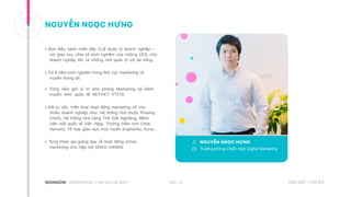 • Ban điều hành miền Bắc CLB Quản lý doanh nghiệp –
nơi giao lưu, chia sẻ kinh nghiệm của những CEO, chủ
doanh nghiệp lớn và những nhà quản lý trẻ tài năng.
• Có 6 năm kinh nghiệm trong lĩnh vực marketing và
truyền thông số.
• Từng nắm giữ vị trí phó phòng Marketing tại kênh
truyền hình quốc tế NETVIET VTC10.
• Đã tư vấn, triển khai hoạt động marketing số cho
nhiều doanh nghiệp như: Hệ thống nhà thuốc Phương
Chính, Hệ thống nhà hàng Thế Giới Nghiêng, Bệnh
viện mắt quốc tế Việt –Nga, Trường mầm non Little
Harvard, Tổ hợp giáo dục trực tuyến English4u, Kyna…
• Từng tham gia giảng dạy về hoạt động online
marketing cho hiệp hội DNXH VWSEN.
NO. 22CREDENTIAL | HA NOI 08.2017 BẢO MẬT | NỘI BỘ
NGUYỄN NGỌC HƯNG
Trưởng phòng Chiến lược Digital Marketing
NGUYỄN NGỌC HƯNG
 