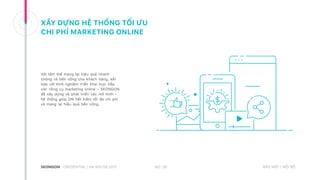 XÂY DỰNG HỆ THỐNG TỐI ƯU
CHI PHÍ MARKETING ONLINE
Với tâm thế mang lại hiệu quả nhanh
chóng và bền vững cho khách hàng, kết
hợp với kinh nghiệm triển khai trực tiếp
các công cụ marketing online – SEONGON
đã xây dựng và phát triển các mô hình –
hệ thống giúp DN tiết kiệm tối đa chi phí
và mang lại hiệu quả bền vững.
NO. 26CREDENTIAL | HA NOI 08.2017 BẢO MẬT | NỘI BỘ
 