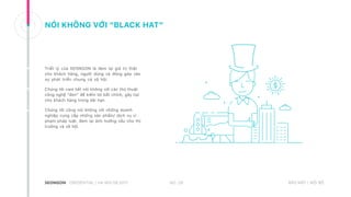 NÓI KHÔNG VỚI “BLACK HAT”
Triết lý của SEONGON là đem lại giá trị thật
cho khách hàng, người dùng và đóng góp vào
sự phát triển chung cả xã hội.
Chúng tôi cam kết nói không với các thủ thuật
công nghệ “đen” để kiếm lợi bất chính, gây hại
cho khách hàng trong dài hạn.
Chúng tôi cũng nói không với những doanh
nghiệp cung cấp những sản phẩm/ dịch vụ vi
phạm pháp luật, đem lại ảnh hưởng xấu cho thị
trường và xã hội.
NO. 28CREDENTIAL | HA NOI 08.2017 BẢO MẬT | NỘI BỘ
 