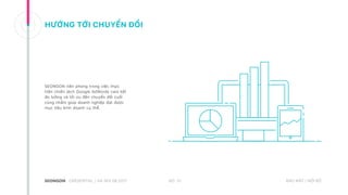 HƯỚNG TỚI CHUYỂN ĐỔI
SEONGON tiên phong trong việc thực
hiện chiến dịch Google AdWords cam kết
đo lường và tối ưu đến chuyển đổi cuối
cùng nhằm giúp doanh nghiệp đạt được
mục tiêu kinh doanh cụ thể.
NO. 31CREDENTIAL | HA NOI 08.2017 BẢO MẬT | NỘI BỘ
 
