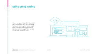 ĐỒNG BỘ HỆ THỐNG
Thay vì sử dụng những kênh riêng lẻ để
tiếp cận đối tượng mục tiêu, SEONGON
lấy Google làm trung tâm và đưa ra giải
pháp toàn diện, sử dụng đồng bộ các
kênh Digital Marketing để đem lại hiệu
quả lớn nhất cho khách hàng.
NO. 32CREDENTIAL | HA NOI 08.2017 BẢO MẬT | NỘI BỘ
 