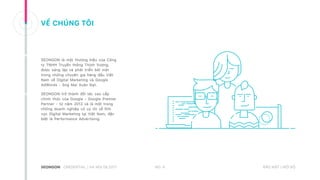 NO. 4CREDENTIAL | HA NOI 08.2017 BẢO MẬT | NỘI BỘ
VỀ CHÚNG TÔI
SEONGON là một thương hiệu của Công
ty TNHH Truyền thông Thịnh Vượng,
được sáng lập và phát triển bởi một
trong những chuyên gia hàng đầu Việt
Nam về Digital Marketing và Google
AdWords - ông Mai Xuân Đạt.
SEONGON trở thành đối tác cao cấp
chính thức của Google - Google Premier
Partner - từ năm 2012 và là một trong
những doanh nghiệp có uy tín về lĩnh
vực Digital Marketing tại Việt Nam, đặc
biệt là Performance Advertising.
 