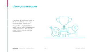 BẢO MẬT | NỘI BỘ
LĨNH VỰC KINH DOANH
Ở SEONGON tập trung nhiều chuyên gia
nổi bật trong lĩnh vực Search Engine
Marketing: Google AdWords, SEO
Chúng tôi định hướng 2020 trở thành
Agency Top 1 về Search Engine Marketing
và 2025 trở thành Top về Tư vấn triển
khai và triển khai trực tiếp hoạt động
Digital Marketing.
NO. 5CREDENTIAL | HA NOI 08.2017
 