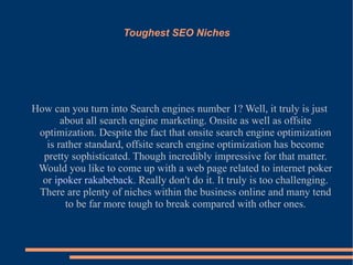 Toughest SEO Niches How can you turn into Search engines number 1? Well, it truly is just about all search engine marketing. Onsite as well as offsite optimization. Despite the fact that onsite search engine optimization is rather standard, offsite search engine optimization has become pretty sophisticated. Though incredibly impressive for that matter. Would you like to come up with a web page related to internet poker or  ipoker rakabeback . Really don't do it. It truly is too challenging. There are plenty of niches within the business online and many tend to be far more tough to break compared with other ones. 