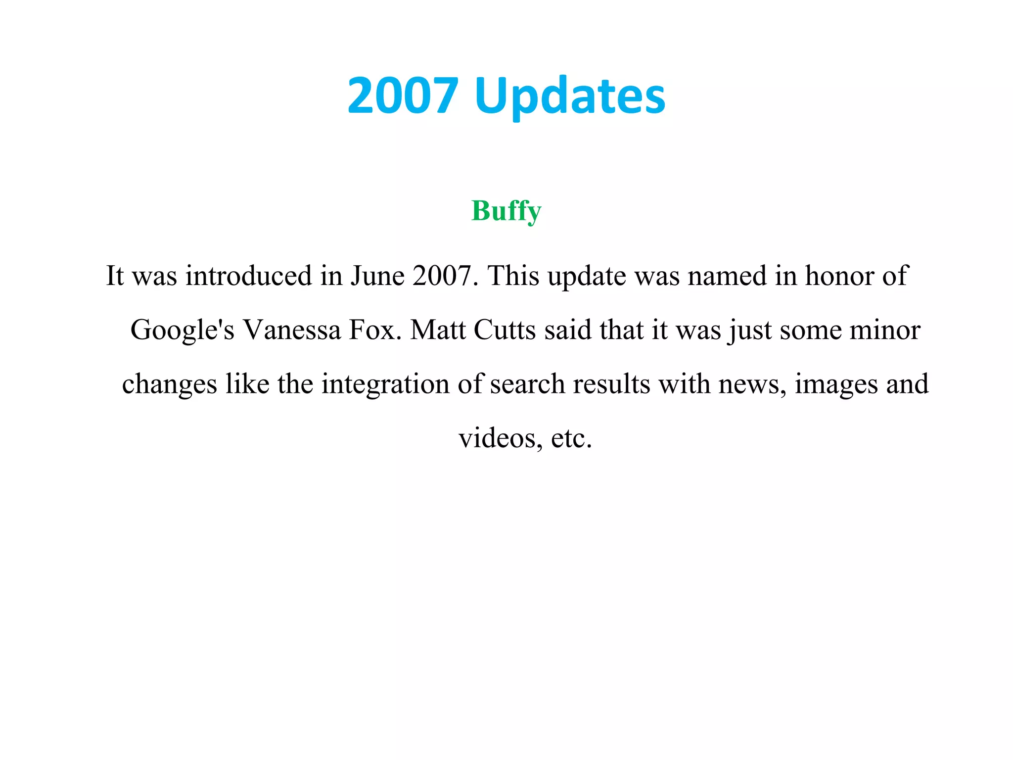 2007 Updates
Buffy
It was introduced in June 2007. This update was named in honor of
Google&#x27;s Vanessa Fox. Matt Cutts said that it was just some minor
changes like the integration of search results with news, images and
videos, etc.
 