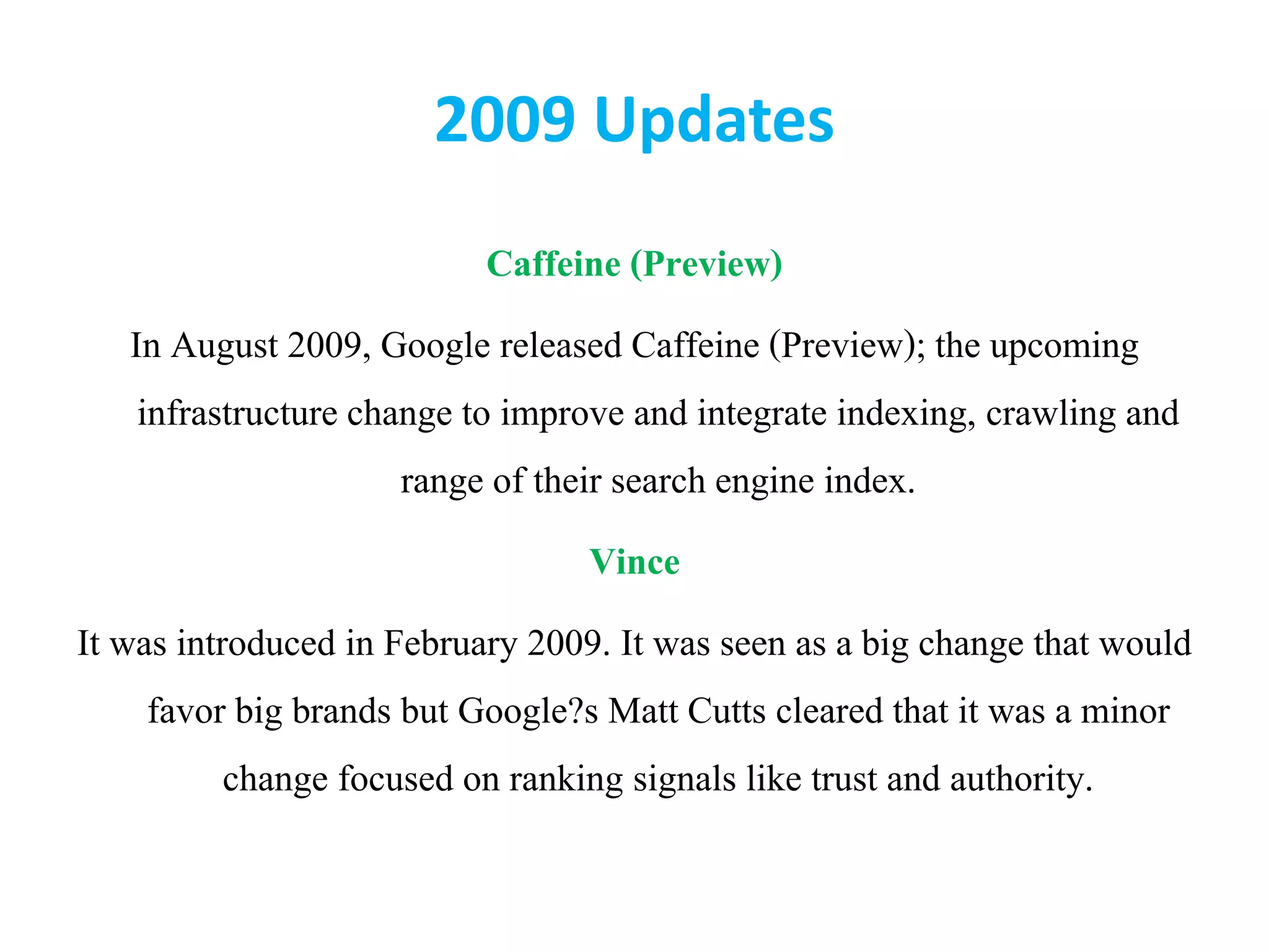 2009 Updates
Caffeine (Preview)
In August 2009, Google released Caffeine (Preview); the upcoming
infrastructure change to improve and integrate indexing, crawling and
range of their search engine index.
Vince
It was introduced in February 2009. It was seen as a big change that would
favor big brands but Google?s Matt Cutts cleared that it was a minor
change focused on ranking signals like trust and authority.
 