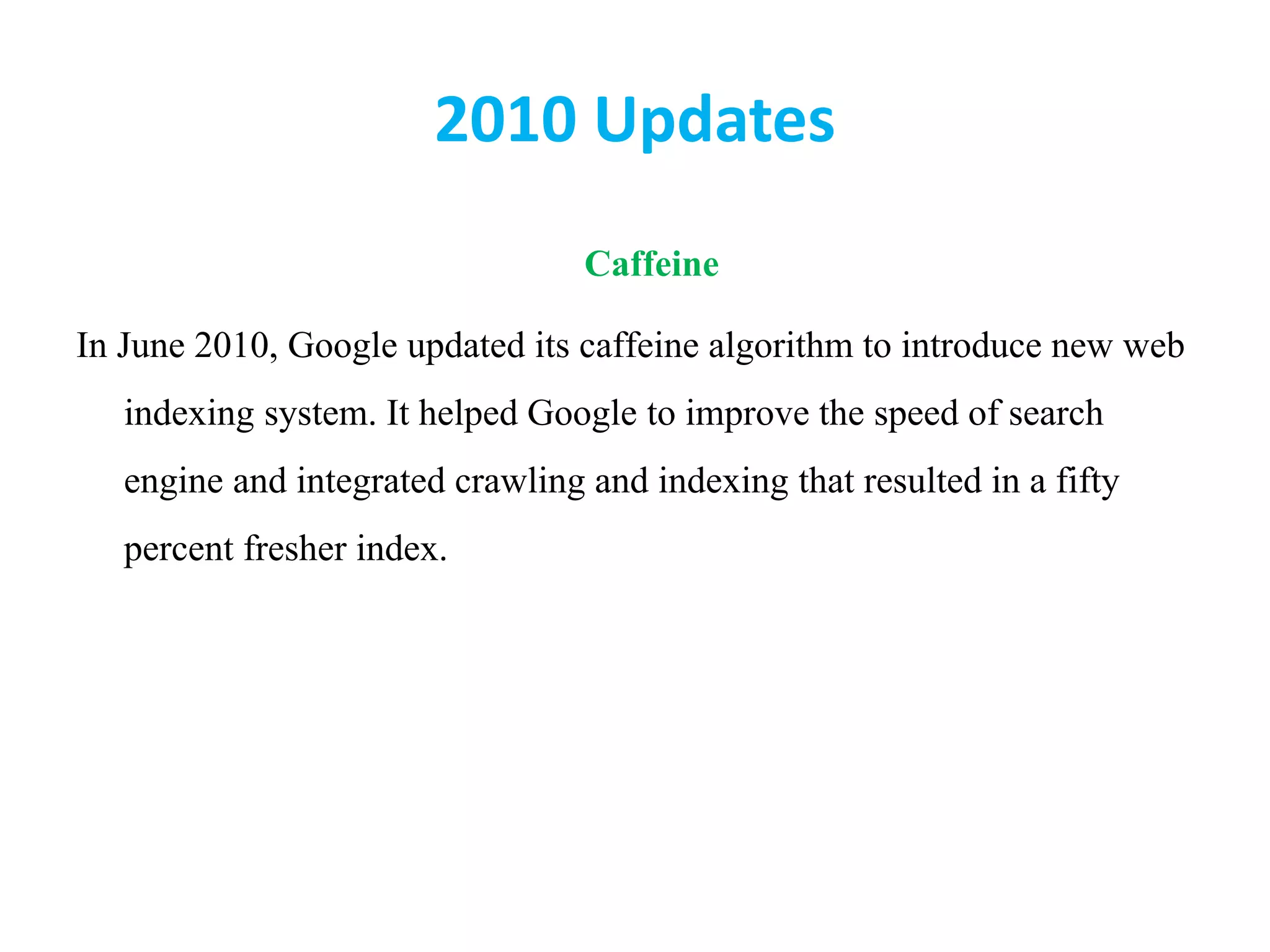 2010 Updates
Caffeine
In June 2010, Google updated its caffeine algorithm to introduce new web
indexing system. It helped Google to improve the speed of search
engine and integrated crawling and indexing that resulted in a fifty
percent fresher index.
 