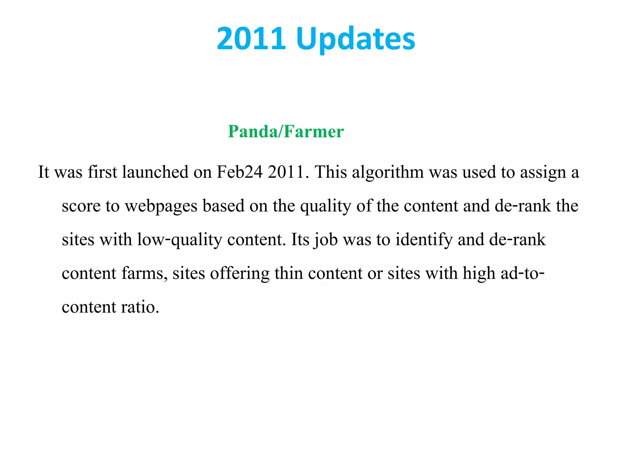 2011 Updates
Panda/Farmer
It was first launched on Feb24 2011. This algorithm was used to assign a
score to webpages based on the quality of the content and de-rank the
sites with low-quality content. Its job was to identify and de-rank
content farms, sites offering thin content or sites with high ad-to-
content ratio.
 
